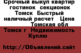 Срочный выкуп квартир, гостинок, секционок Томск. Быстрый наличный расчет › Цена ­ 700 000 - Томская обл., Томск г. Недвижимость » Куплю   